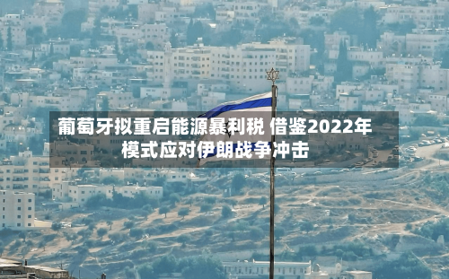 葡萄牙拟重启能源暴利税 借鉴2022年模式应对伊朗战争冲击