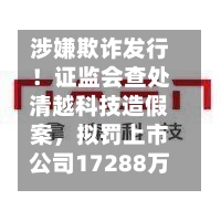 涉嫌欺诈发行！证监会查处清越科技造假案，拟罚上市公司17288万元