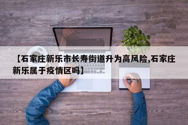 【石家庄新乐市长寿街道升为高风险,石家庄新乐属于疫情区吗】