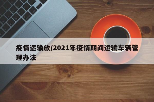 疫情运输放/2021年疫情期间运输车辆管理办法