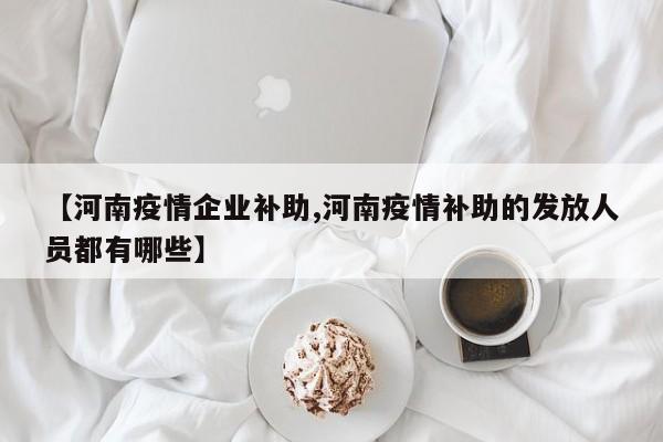 【河南疫情企业补助,河南疫情补助的发放人员都有哪些】