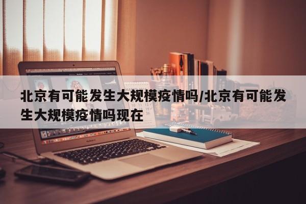北京有可能发生大规模疫情吗/北京有可能发生大规模疫情吗现在