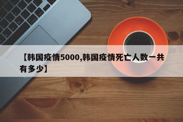 【韩国疫情5000,韩国疫情死亡人数一共有多少】