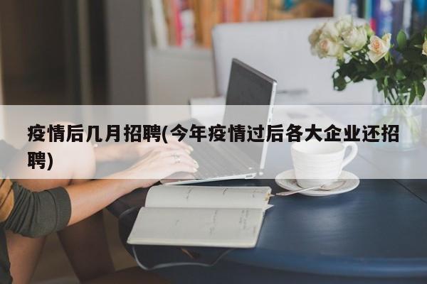 疫情后几月招聘(今年疫情过后各大企业还招聘)