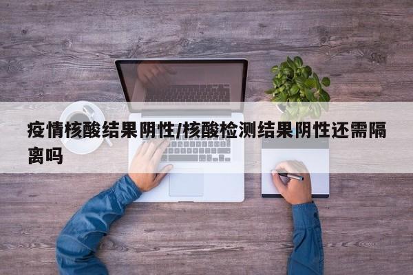 疫情核酸结果阴性/核酸检测结果阴性还需隔离吗