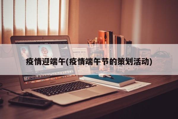 疫情迎端午(疫情端午节的策划活动)