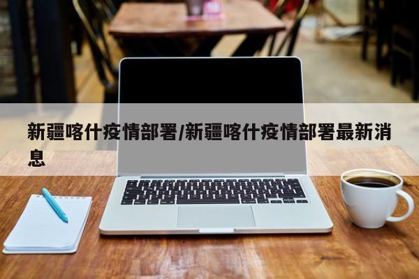 新疆喀什疫情部署/新疆喀什疫情部署最新消息