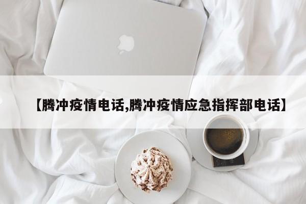 【腾冲疫情电话,腾冲疫情应急指挥部电话】
