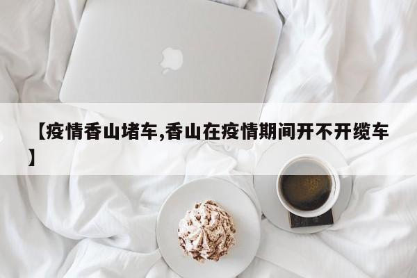 【疫情香山堵车,香山在疫情期间开不开缆车】