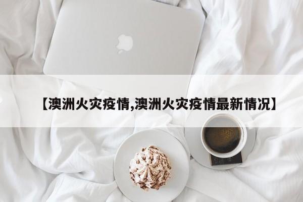 【澳洲火灾疫情,澳洲火灾疫情最新情况】