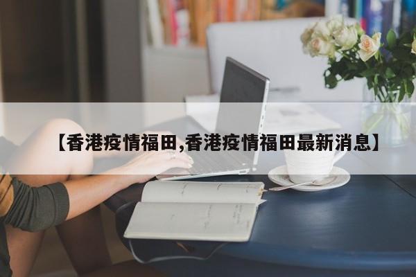 【香港疫情福田,香港疫情福田最新消息】