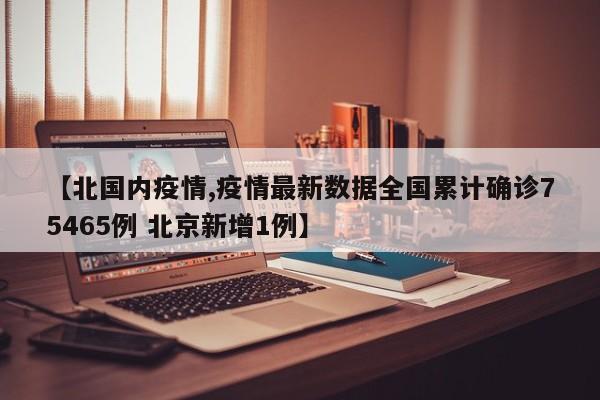 【北国内疫情,疫情最新数据全国累计确诊75465例 北京新增1例】