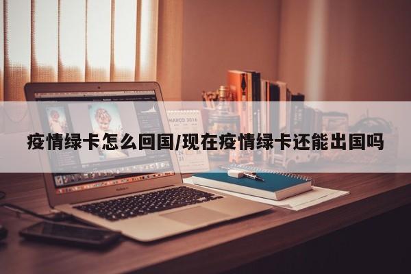疫情绿卡怎么回国/现在疫情绿卡还能出国吗