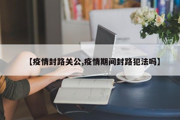 【疫情封路关公,疫情期间封路犯法吗】