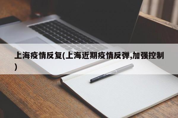 上海疫情反复(上海近期疫情反弹,加强控制)