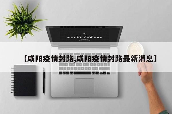 【咸阳疫情封路,咸阳疫情封路最新消息】