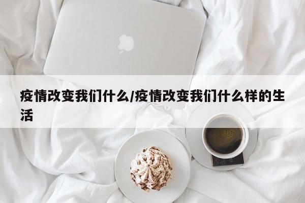 疫情改变我们什么/疫情改变我们什么样的生活