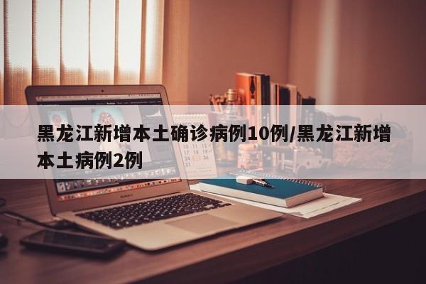 黑龙江新增本土确诊病例10例/黑龙江新增本土病例2例