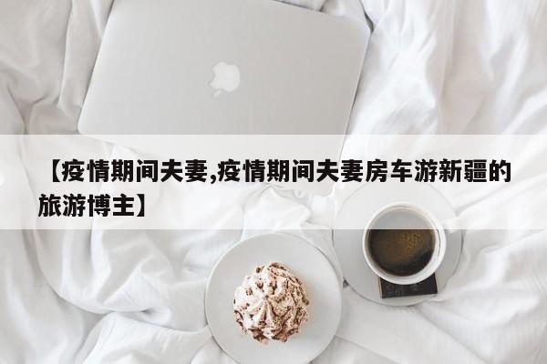 【疫情期间夫妻,疫情期间夫妻房车游新疆的旅游博主】