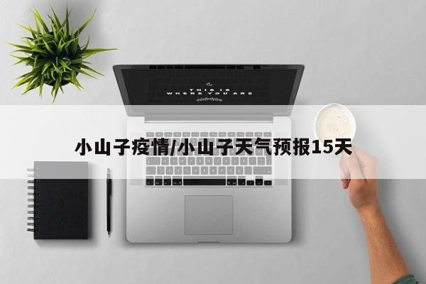 小山子疫情/小山子天气预报15天