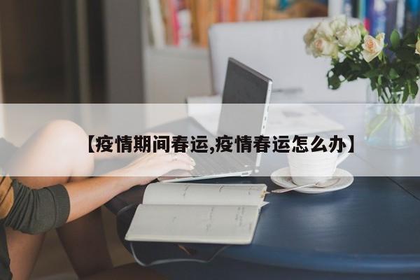 【疫情期间春运,疫情春运怎么办】