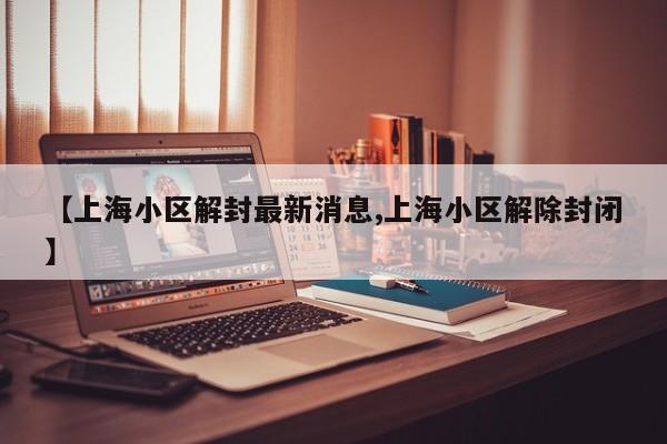 【上海小区解封最新消息,上海小区解除封闭】