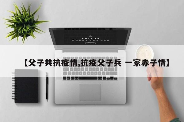 【父子共抗疫情,抗疫父子兵 一家赤子情】