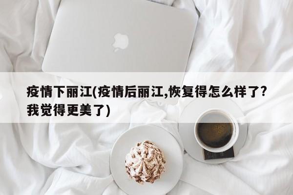 疫情下丽江(疫情后丽江,恢复得怎么样了?我觉得更美了)