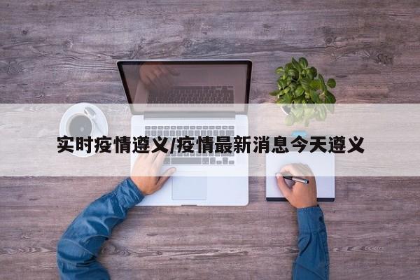实时疫情遵义/疫情最新消息今天遵义