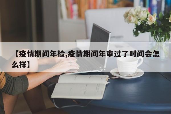 【疫情期间年检,疫情期间年审过了时间会怎么样】