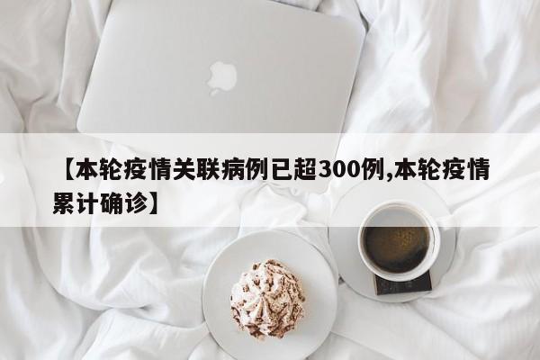 【本轮疫情关联病例已超300例,本轮疫情累计确诊】