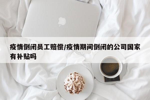 疫情倒闭员工赔偿/疫情期间倒闭的公司国家有补贴吗