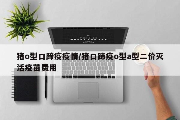 猪o型口蹄疫疫情/猪口蹄疫o型a型二价灭活疫苗费用