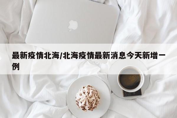 最新疫情北海/北海疫情最新消息今天新增一例