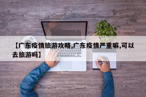 【广东疫情旅游攻略,广东疫情严重嘛,可以去旅游吗】