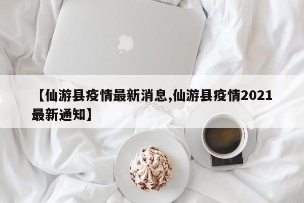 【仙游县疫情最新消息,仙游县疫情2021最新通知】