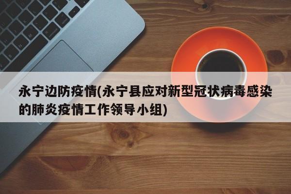 永宁边防疫情(永宁县应对新型冠状病毒感染的肺炎疫情工作领导小组)
