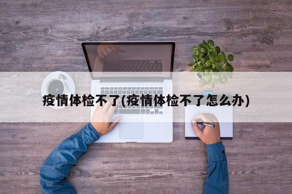 疫情体检不了(疫情体检不了怎么办)
