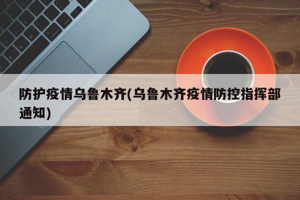 防护疫情乌鲁木齐(乌鲁木齐疫情防控指挥部通知)