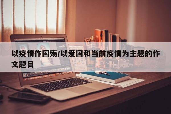 以疫情作国殇/以爱国和当前疫情为主题的作文题目
