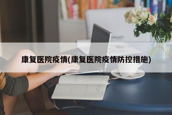 康复医院疫情(康复医院疫情防控措施)