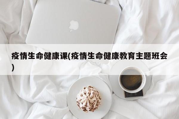 疫情生命健康课(疫情生命健康教育主题班会)