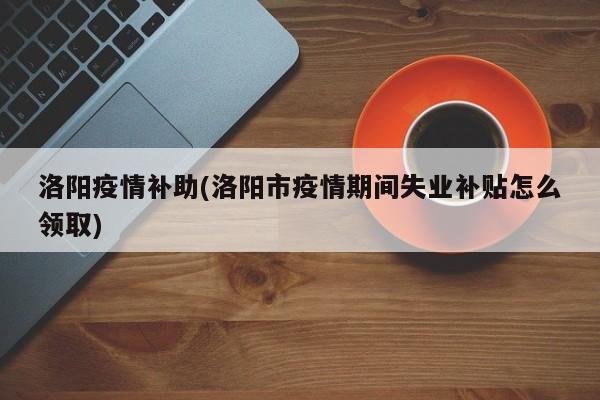 洛阳疫情补助(洛阳市疫情期间失业补贴怎么领取)