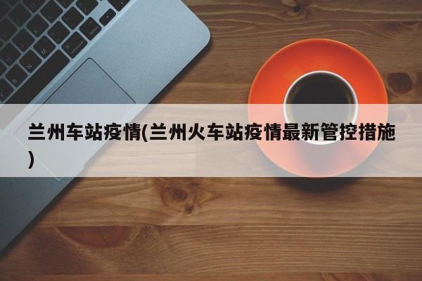 兰州车站疫情(兰州火车站疫情最新管控措施)