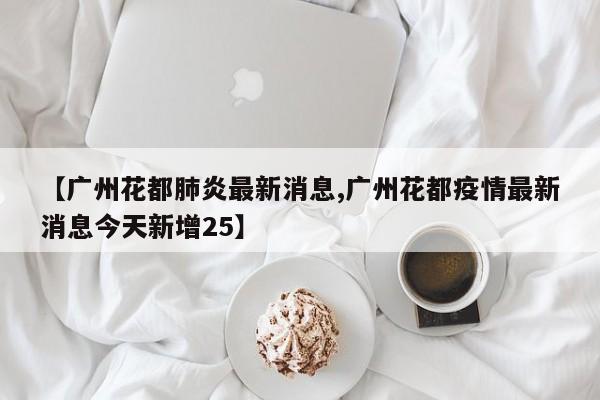 【广州花都肺炎最新消息,广州花都疫情最新消息今天新增25】