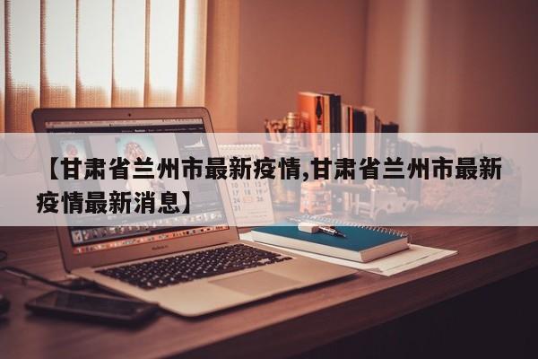 【甘肃省兰州市最新疫情,甘肃省兰州市最新疫情最新消息】