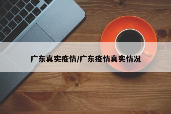 广东真实疫情/广东疫情真实情况