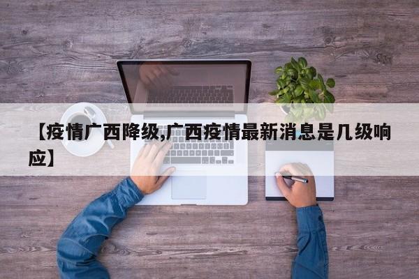 【疫情广西降级,广西疫情最新消息是几级响应】