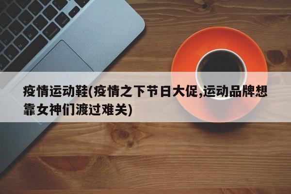 疫情运动鞋(疫情之下节日大促,运动品牌想靠女神们渡过难关)