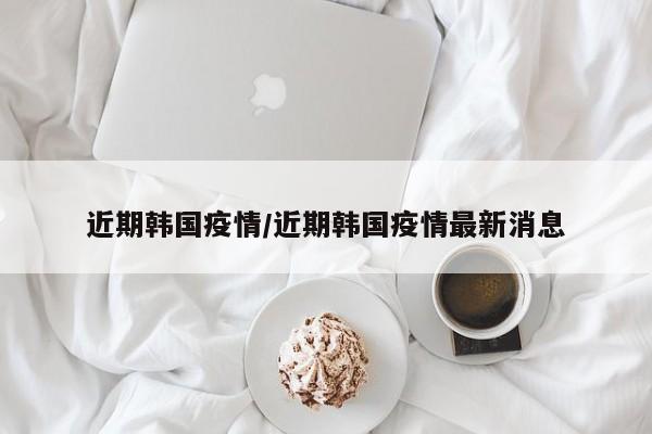 近期韩国疫情/近期韩国疫情最新消息